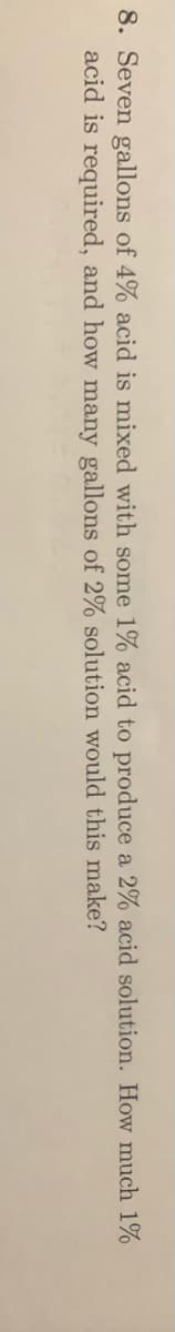 8. Seven gallons of 4% acid is mixed with some 1% acid to produce a 2% acid solution. How much 1%
acid is required, and how many gallons of 2% solution would this make?
