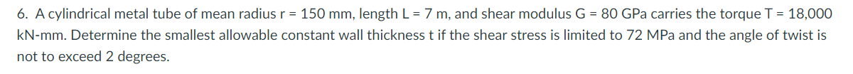 6. A cylindrical metal tube of mean radius r = 150 mm, length L = 7 m, and shear modulus G = 80 GPa carries the torque T = 18,000
kN-mm. Determine the smallest allowable constant wall thickness t if the shear stress is limited to 72 MPa and the angle of twist is
not to exceed 2 degrees.