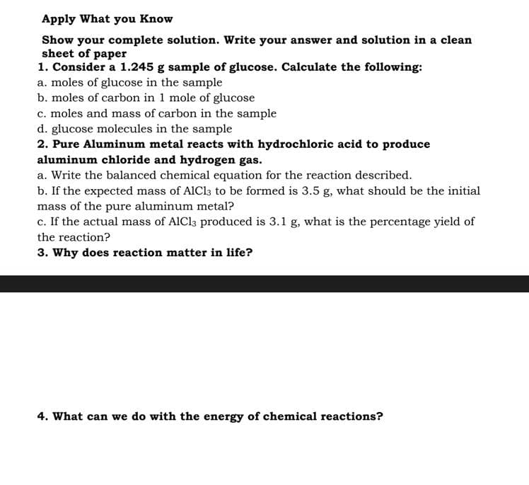 Apply What you Know
Show your complete solution. Write your answer and solution in a clean
sheet of paper
1. Consider a 1.245 g sample of glucose. Calculate the following:
a. moles of glucose in the sample
b. moles of carbon in 1 mole of glucose
c. moles and mass of carbon in the sample
d. glucose molecules in the sample
2. Pure Aluminum metal reacts with hydrochloric acid to produce
aluminum chloride and hydrogen gas.
a. Write the balanced chemical equation for the reaction described.
b. If the expected mass of AIC13 to be formed is 3.5 g, what should be the initial
mass of the pure aluminum metal?
c. If the actual mass of AlCl3 produced is 3.1 g, what is the percentage yield of
the reaction?
3. Why does reaction matter in life?
4. What can we do with the energy of chemical reactions?