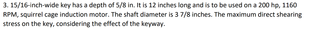 3. 15/16-inch-wide key has a depth of 5/8 in. It is 12 inches long and is to be used on a 200 hp, 1160
RPM, squirrel cage induction motor. The shaft diameter is 3 7/8 inches. The maximum direct shearing
stress on the key, considering the effect of the keyway.