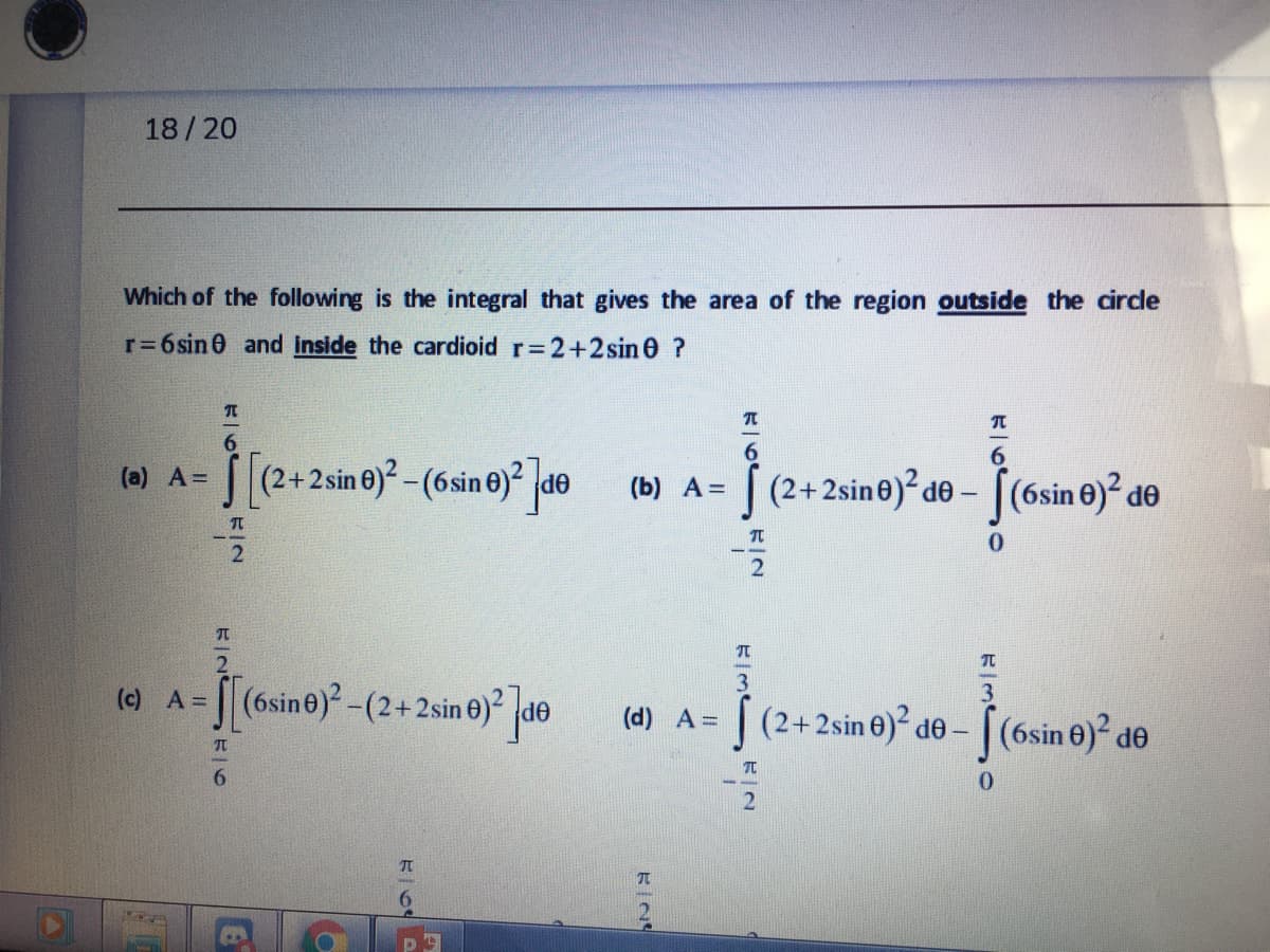 18/20
Which of the following is the integral that gives the area of the region outside the circle
r=6sin 0 and Inside the cardioid r 2+2sin 0 ?
6.
6.
S[(2+2sin e)²-(6sine) de (b) A=
((2+ 2sine)² de – [(6sin 0)² dº
(a) A=
(Б) А3D
TO
0.
(e A- de
|(6sine)-(2+2sin 0)?
(c)
3
(d) A =
| (2+2sin 0)² de – [(6sin 0)² de
6.
0.
RIN
