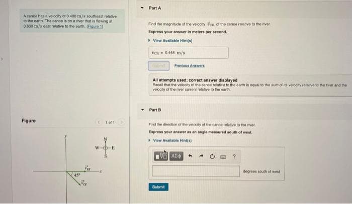 A cance has a velocity of 0.400 m/s southeast relative
to the earth. The cance is on a river that is flowing at
0.630 m/s east relative to the earth. (Figure 1)
Figure
45
Part A
Find the magnitude of the velocity Tcs of the cance relative to the river
Express your answer in meters per second.
▸ View Available Hint(s)
UCH = 0.448 m/s
All attempts used; correct answer displayed
Recall that the velocity of the cance relative to the earth is equal to the sum of its velocity relative to the river and the
velocity of the river current relative to the earth.
Part B
Previous Answers
Find the direction of the velocity of the canoe relative to the river.
Express your answer as an angle measured south of west.
View Available Hint(s)
1993 ΑΣΦΑ 4
Submit
?
degrees south of west