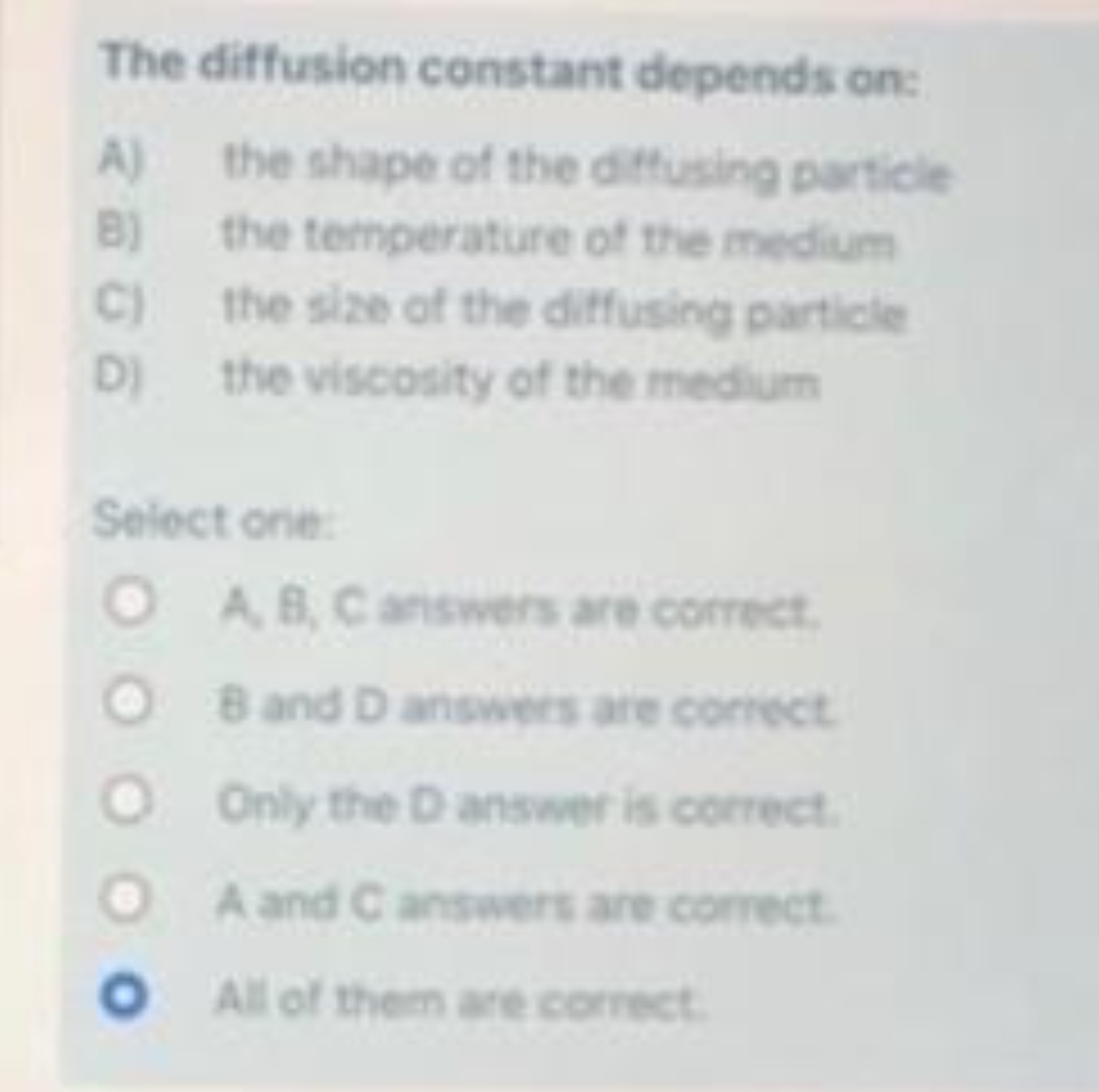 The diffusion constant depends on:
the shape of the diffusing particle
the temperature of the medium
the size of the diffusing particle
the viscosity of the medium
A)
B)
C)
D)
Select one:
O A, B, C answers are correct.
OB and D answers are correct
O Only the D answer is correct.
A and C answers are correct.
O All of them are correct