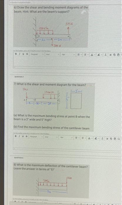 6) Draw the shear and bending moment diagrams of the
beam. Hint: What are the beam's support?
QUESTION
A
+6
QUESTION
250
BIVS huk
And
7) What is the shear and moment diagram for the beam?
2kr
15km/
500 N
1000
3PSN
Mat
(a) What is the maximum bending stress at point B when the
beam is a 3" wide and 5" high?
(b) Find the maximum bending stress of the cantilever beam
M
1-5
A
8) What is the maximum deflection of the cantilever beam?
Leave the answer in terms of "E"
N
ww
IX DO
2- 4x09