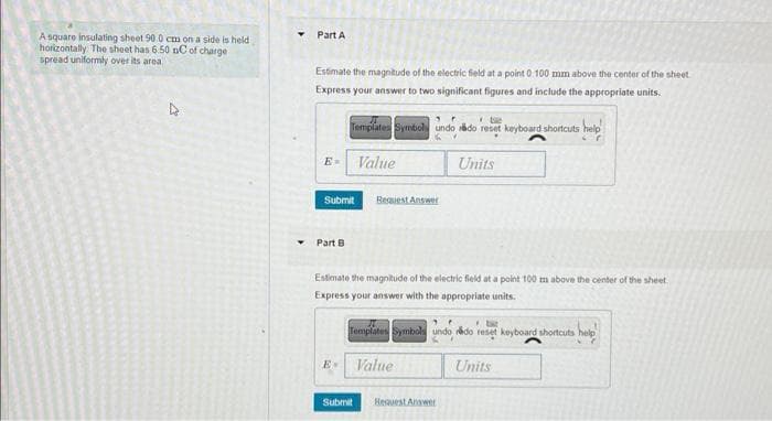 A square insulating sheet 90.0 cm on a side is held
horizontally. The sheet has 6.50 nC of charge.
spread uniformly over its area.
1
Y
Part A
Estimate the magnitude of the electric field at a point 0.100 mm above the center of the sheet
Express your answer to two significant figures and include the appropriate units.
E- Value
tie
Templates Symbols undo rédo reset keyboard shortcuts help
Y
Submit
Part B
E-
Request Answer
Estimate the magnitude of the electric field at a point 100 m above the center of the sheet.
Express your answer with the appropriate units.
Submit
be
Templates Symbols undo redo reset keyboard shortcuts
Units
Value
Request Answer
Units
help!