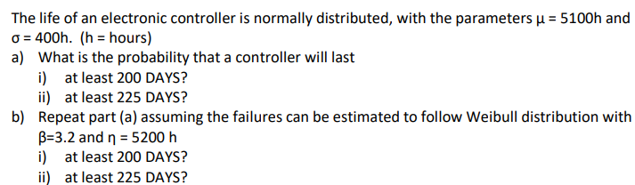 The life of an electronic controller is normally distributed, with the parameters μ = 5100h and
o = 400h. (h= hours)
a) What is the probability that a controller will last
i) at least 200 DAYS?
ii)
at least 225 DAYS?
b) Repeat part (a) assuming the failures can be estimated to follow Weibull distribution with
B=3.2 and n = 5200 h
i) at least 200 DAYS?
ii) at least 225 DAYS?