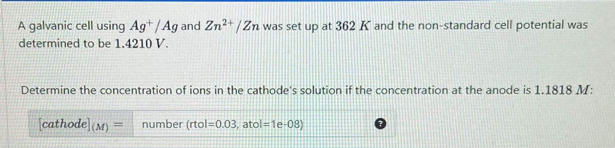 A galvanic cell using Ag+/Ag and Zn2+/Zn was set up at 362 K and the non-standard cell potential was
determined to be 1.4210 V.
Determine the concentration of ions in the cathode's solution if the concentration at the anode is 1.1818 M:
[cathode] (M)
=
number (rtol=0.03, atol=1e-08)