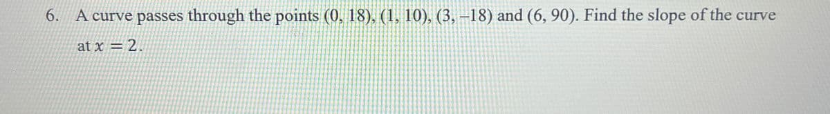 6. A curve passes through the points (0, 18), (1, 10), (3, -18) and (6, 90). Find the slope of the curve
at x = 2.