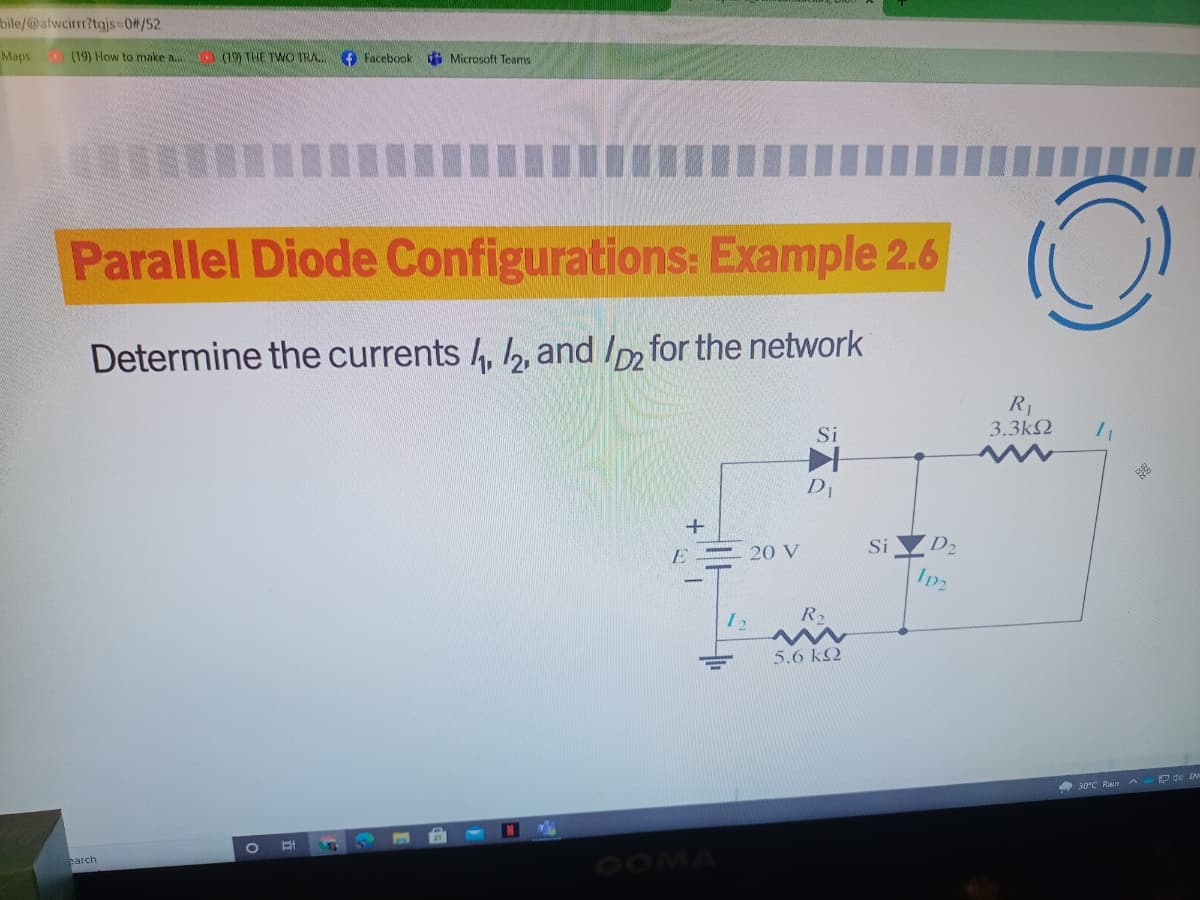 bile/@afwcirr?tgjs 0#/52
Maps
(19) How to make a.
(19) THE TWO TRA.
O Facebook
i Microsoft Teams
Parallel Diode Configurations: Example 2.6
Determine the currents , , and Im for the network
R1
3.3k2
Si
DI
- 20 V
Si
D2
E
Ip2
R2
5.6 kQ
430°C Rain A
GOMA
parch
