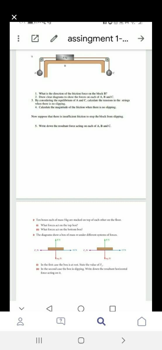 团 2
assingment 1.
1. What is the direction of the friction force on the block B?
2. Draw clear diagrams to show the forces on each of A, B and C.
3. By considering the equilibrium of A and C, calculate the tensions in the strings
when there is no slipping.
4. Calculate the magnitude of the friction when there is no slipping.
Now suppose that there
insufficient friction to stop the block from slipping.
5. Write down the resultant force acting on each of A. B and C.
2 Ten boxes each of mass 5kg are stacked on top of cach other on the floor.
G What forces act on the top box?
What forces act on the bottom box?
3 The diagrams show a box of mass munder different systems of forces.
10 N
F, N
a In the first case the box is at rest. State the value of F-
an In the second case the box is slipping. Write down the resultant horizontal
force acting on it.
II
<>
> ol
