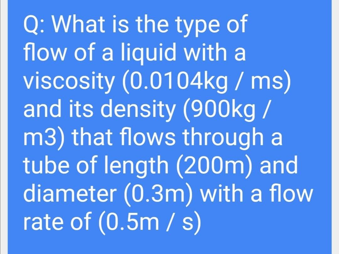 Q: What is the type of
flow of a liquid with a
viscosity (0.0104kg / ms)
and its density (900kg /
m3) that flows through a
tube of length (200m) and
diameter (0.3m) with a flow
rate of (0.5m / s)
