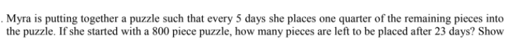 . Myra is putting together a puzzle such that every 5 days she places one quarter of the remaining pieces into
the puzzle. If she started with a 800 piece puzzle, how many pieces are left to be placed after 23 days? Show
