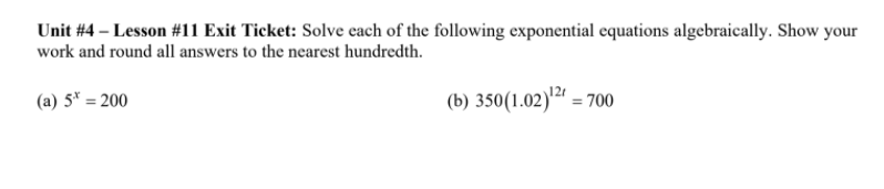 Unit #4 – Lesson #11 Exit Ticket: Solve each of the following exponential equations algebraically. Show your
work and round all answers to the nearest hundredth.
(a) 5* = 200
(b) 350(1.02)'²" = 700
