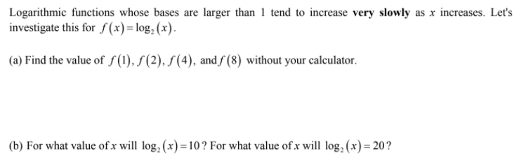 Logarithmic functions whose bases are larger than 1 tend to increase very slowly as x increases. Let's
investigate this for f(x)=log, (x).
(a) Find the value of S(1), f(2), S(4), andƒ (8) without your calculator.
(b) For what value of x will log, (x) =10? For what value of x will log, (x) = 20?
