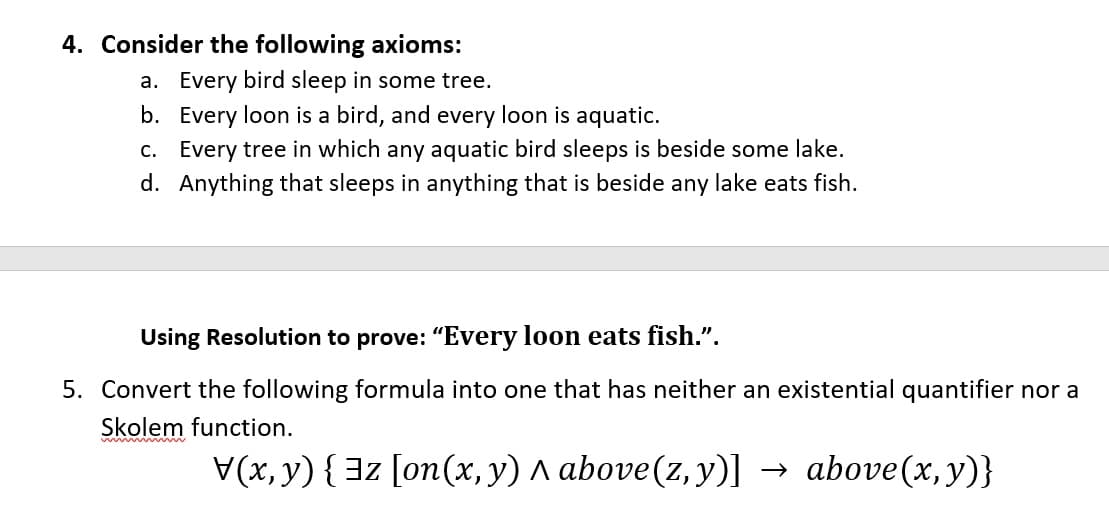 4. Consider the following axioms:
a. Every bird sleep in some tree.
b. Every loon is a bird, and every loon is aquatic.
c. Every tree in which any aquatic bird sleeps is beside some lake.
d. Anything that sleeps in anything that is beside any lake eats fish.
Using Resolution to prove: "Every loon eats fish.".
5. Convert the following formula into one that has neither an existential quantifier nor a
Skolem function.
ww w
V(x, y) {3z [on(x, y) A above(z,y)] →
above(x, y)}
