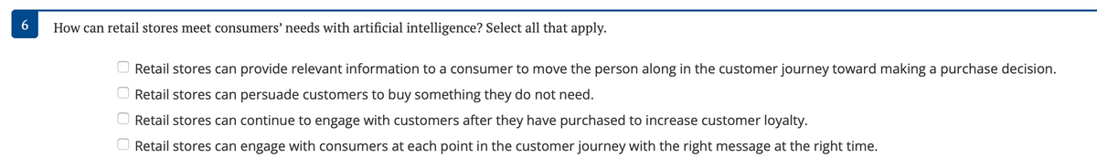 6
How can retail stores meet consumers' needs with artificial intelligence? Select all that apply.
Retail stores can provide relevant information to a consumer to move the person along in the customer journey toward making a purchase decision.
Retail stores can persuade customers to buy something they do not need.
Retail stores can continue to engage with customers after they have purchased to increase customer loyalty.
Retail stores can engage with consumers at each point in the customer journey with the right message at the right time.