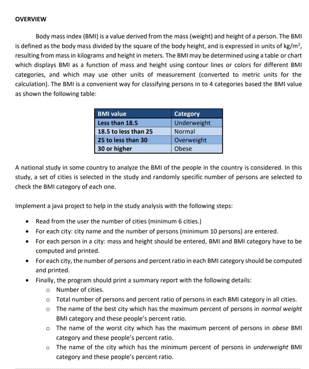 OVERVIEW
Body mass index (BMI) is a value derived from the mass (weight) and height of a person. The BMI
is defined as the body mass divided by the square of the body height, and is expressed in units of kg/m²,
resulting from mass in kilograms and height in meters. The BMI may be determined using a table or chart
which displays BMI as a function of mass and height using contour lines or colors for different BMI
categories, and which may use other units of measurement (converted to metric units for the
calculation). The BMI is a convenient way for classifying persons in to 4 categories based the BMI value
as shown the following table:
BMI value
Category
Less than 18.5
Underweight
18.5 to less than 25
Normal
25 to less than 30
Overweight
30 or higher
Obese
A national study in some country to analyze the BMI of the people in the country is considered. In this
study, a set of cities is selected in the study and randomly specific number of persons are selected to
check the BMI category of each one.
Implement a java project to help in the study analysis with the following steps:
Read from the user the number of cities (minimum 6 cities.)
For each city: city name and the number of persons (minimum 10 persons) are entered.
For each person in a city: mass and height should be entered, BMI and BMI category have to be
computed and printed.
For each city, the number of persons and percent ratio in each BMI category should be computed
and printed.
Finally, the program should print a summary report with the following details:
Number of cities.
Total number of persons and percent ratio of persons in each BMI category in all cities.
The name of the best city which has the maximum percent of persons in normal weight
BMI category and these people's percent ratio.
The name of the worst city which has the maximum percent of persons in obese BMI
category and these people's percent ratio.
The name of the city which has the minimum percent of persons in underweight BMI
category and these people's percent ratio.
