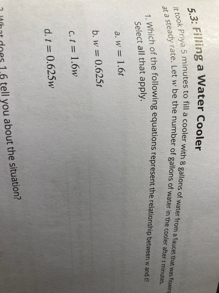 5.3: Filling a Water Cooler
It took Priya 5 minutes to fill a cooler with 8 gallons of water from a faucet that was flowing
at a steady rate. Let w be the number of gallons of water in the cooler after t minutes.
1. Which of the following equations represent the relationship between w and t?
Select all that apply.
a. w = 1.6t
b. w = 0.625t
c. t = 1.6w
d. t = 0.625w
1,6 tell you about the situation?