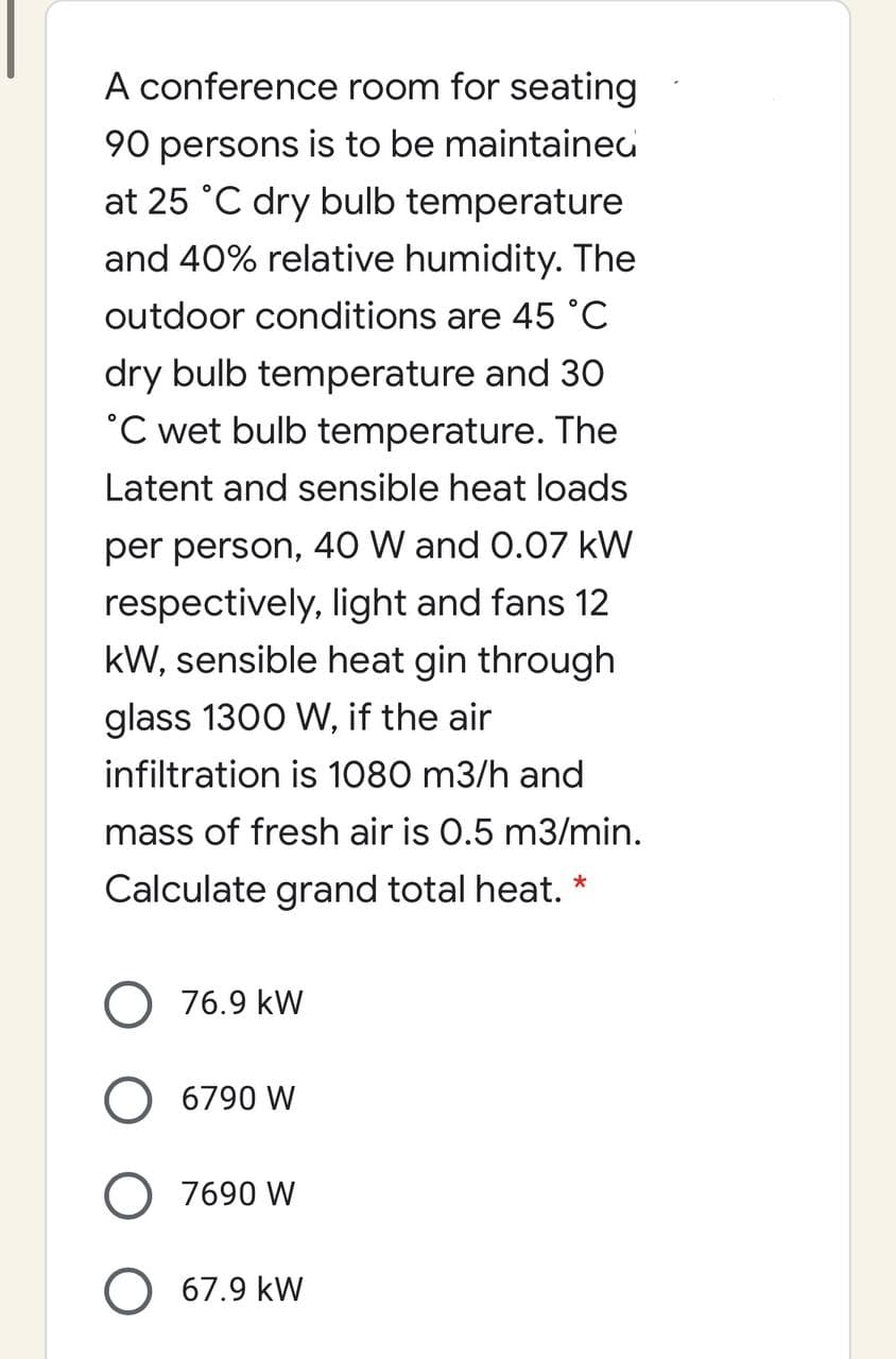 A conference room for seating
90 persons is to be maintainec
at 25 °C dry bulb temperature
and 40% relative humidity. The
outdoor conditions are 45 °C
dry bulb temperature and 30
°C wet bulb temperature. The
Latent and sensible heat loads
per person, 40 W and 0.07 kW
respectively, light and fans 12
kW, sensible heat gin through
glass 1300 W, if the air
infiltration is 1080 m3/h and
mass of fresh air is 0.5 m3/min.
Calculate grand total heat. *
O 76.9 kW
O 6790 W
O 7690 W
O 67.9 kW
