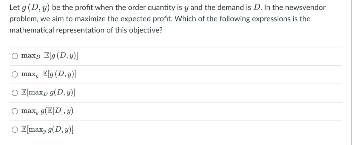 Let g (D, y) be the profit when the order quantity is y and the demand is D. In the newsvendor
problem, we aim to maximize the expected profit. Which of the following expressions is the
mathematical representation of this objective?
maxp E[g(D, y)]
max, E[g(D, y)]
E[maxp g(D, y)]
O maxy g(E[D], y)
O E[max, g(D, y))
