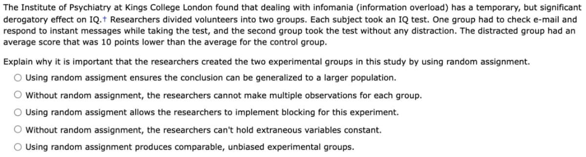 The Institute of Psychiatry at Kings College London found that dealing with infomania (information overload) has a temporary, but significant
derogatory effect on IQ.† Researchers divided volunteers into two groups. Each subject took an IQ test. One group had to check e-mail and
respond to instant messages while taking the test, and the second group took the test without any distraction. The distracted group had an
average score that was 10 points lower than the average for the control group.
Explain why it is important that the researchers created the two experimental groups in this study by using random assignment.
O Using random assigment ensures the conclusion can be generalized to a larger population.
O Without random assignment, the researchers cannot make multiple observations for each group.
O Using random assigment allows the researchers to implement blocking for this experiment.
O Without random assignment, the researchers can't hold extraneous variables constant.
O Using random assignment produces comparable, unbiased experimental groups.
