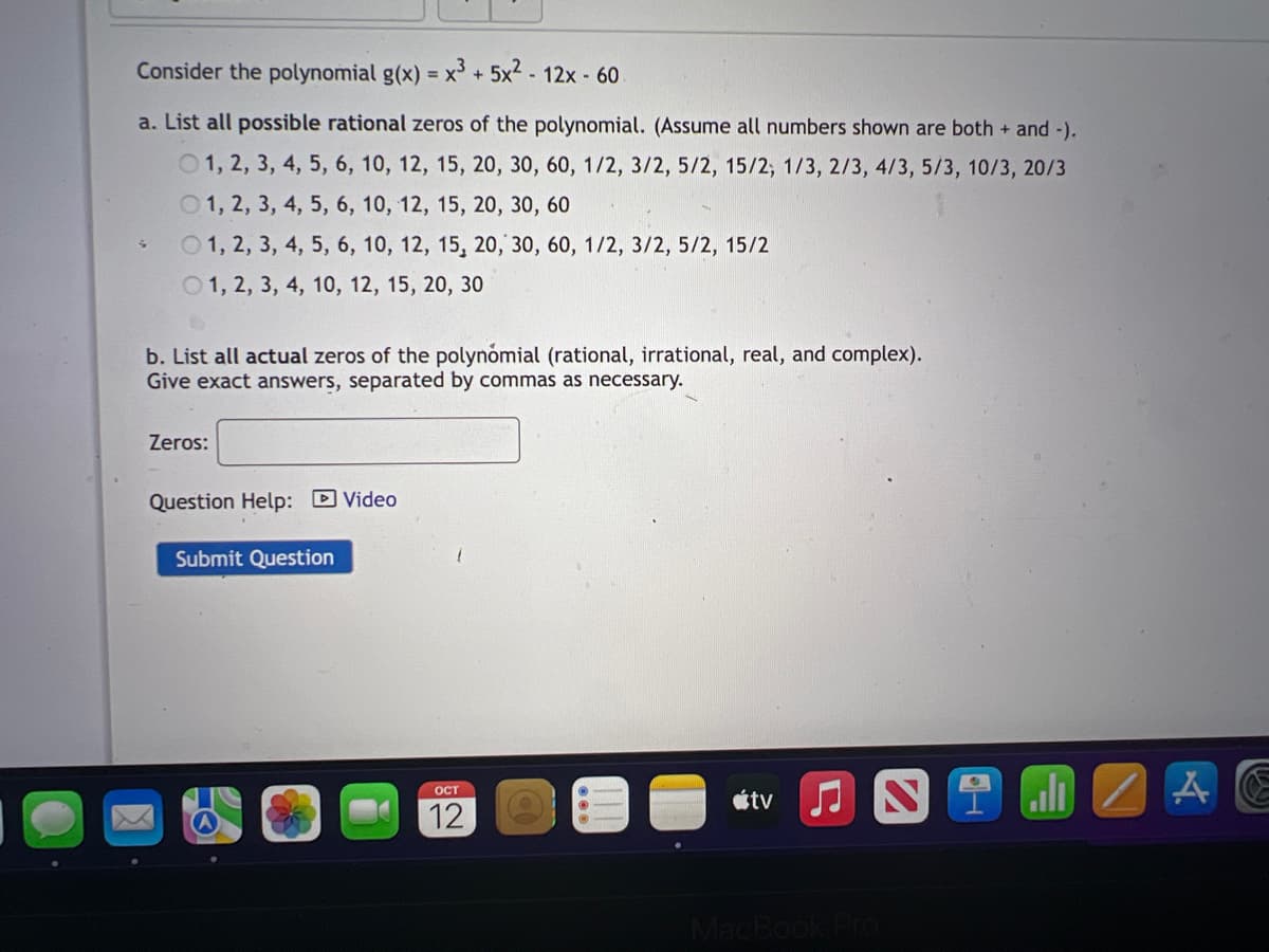 Consider the polynomial g(x) = x³ + 5x² - 12x - 60
a. List all possible rational zeros of the polynomial. (Assume all numbers shown are both + and -).
1, 2, 3, 4, 5, 6, 10, 12, 15, 20, 30, 60, 1/2, 3/2, 5/2, 15/2, 1/3, 2/3, 4/3, 5/3, 10/3, 20/3
1, 2, 3, 4, 5, 6, 10, 12, 15, 20, 30, 60
1, 2, 3, 4, 5, 6, 10, 12, 15, 20, 30, 60, 1/2, 3/2, 5/2, 15/2
1, 2, 3, 4, 10, 12, 15, 20, 30
S
b. List all actual zeros of the polynomial (rational, irrational, real, and complex).
Give exact answers, separated by commas as necessary.
Zeros:
Question Help: Video
Submit Question
OCT
12
|||
tv
JN
MacBook Pro
2.10
A
E