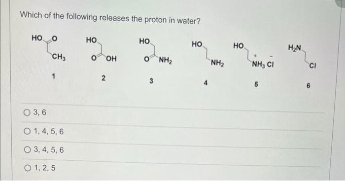 Which of the following releases the proton in water?
HOO
HO
HO
HO
CH3
OOH
Ọ NH
NH2
1
2
3
O 3, 6
O 1, 4, 5, 6
O 3, 4, 5, 6
O 1, 2, 5
HO
NH, CH
5
H₂N
CI