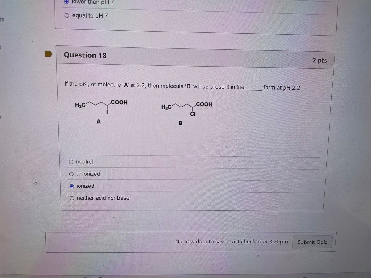 ts
lower than pH 7
O equal to pH 7
Question 18
If the pKa of molecule 'A' is 2.2, then molecule 'B' will be present in the
H3C
A
COOH
O neutral
O unionized
O ionized
O neither acid nor base
H3C
.COOH
CI
B
form at pH 2.2
2 pts
No new data to save. Last checked at 3:20pm
Submit Quiz
7585