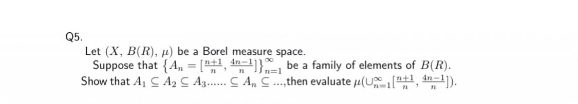 Q5.
Let (X, B(R), µ) be a Borel measure space.
Suppose that {A, = ["+1, 4n=1]} be a family of elements of B(R).
Show that A1 C A, C A3.. C A, C..,then evaluate u(U"1, 4n-1).
=1l
