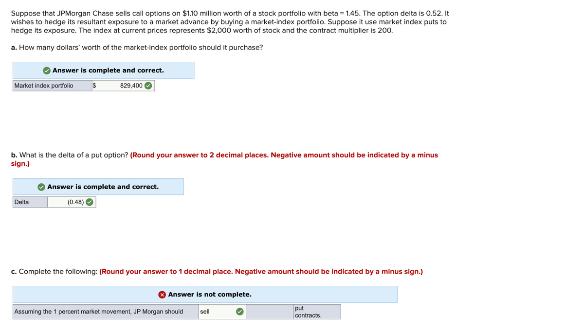 Suppose that JPMorgan Chase sells call options on $1.10 million worth of a stock portfolio with beta = 1.45. The option delta is 0.52. It
wishes to hedge its resultant exposure to a market advance by buying a market-index portfolio. Suppose it use market index puts to
hedge its exposure. The index at current prices represents $2,000 worth of stock and the contract multiplier is 200.
a. How many dollars' worth of the market-index portfolio should it purchase?
Answer is complete and correct.
Market index portfolio
Delta
$
829,400
b. What is the delta of a put option? (Round your answer to 2 decimal places. Negative amount should be indicated by a minus
sign.)
Answer is complete and correct.
(0.48)
c. Complete the following: (Round your answer to 1 decimal place. Negative amount should be indicated by a minus sign.)
X Answer is not complete.
Assuming the 1 percent market movement, JP Morgan should sell
put
contracts.