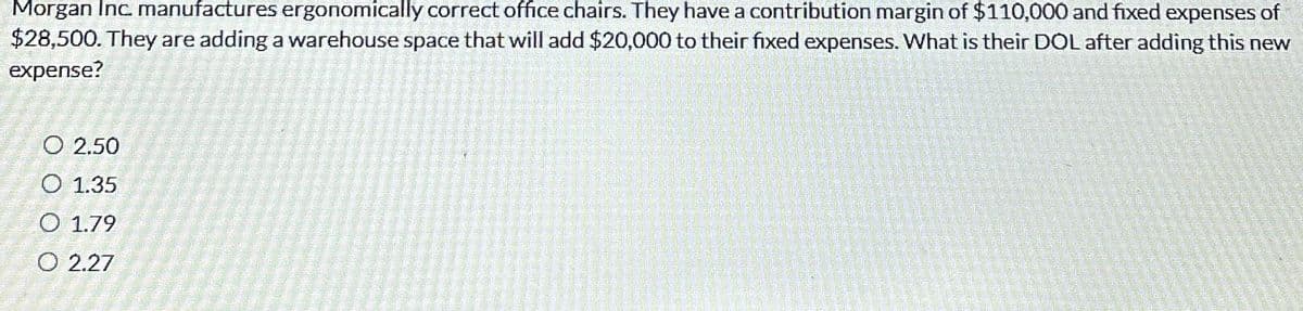 Morgan Inc. manufactures ergonomically correct office chairs. They have a contribution margin of $110,000 and fixed expenses of
$28,500. They are adding a warehouse space that will add $20,000 to their fixed expenses. What is their DOL after adding this new
expense?
O 2.50
O 1.35
O 1.79
O 2.27