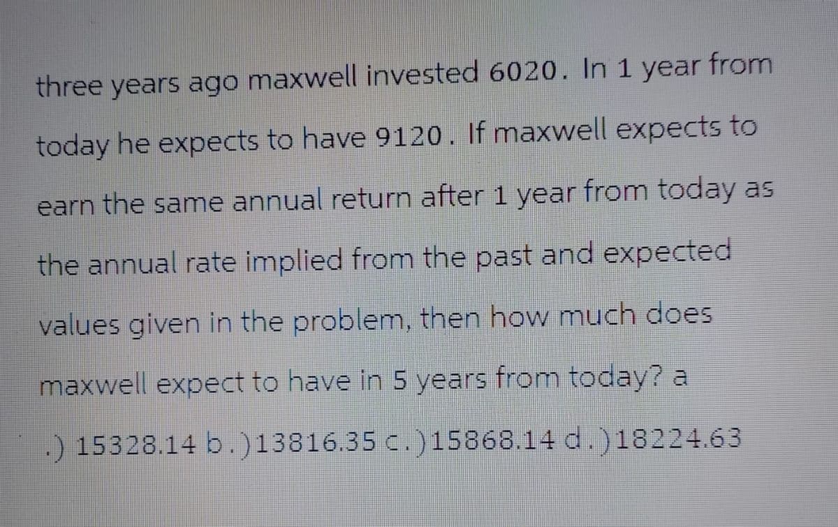 three years ago maxwell invested 6020. In 1 year from
today he expects to have 9120. If maxwell expects to
earn the same annual return after 1 year from today as
the annual rate implied from the past and expected
values given in the problem, then how much does
maxwell expect to have in 5 years from today? a
.) 15328.14 b.)13816.35 c.)15868.14 d.)18224.63