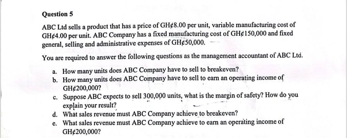 Question 5
ABC Ltd sells a product that has a price of GH¢8.00 per unit, variable manufacturing cost of
GH 4.00 per unit. ABC Company has a fixed manufacturing cost of GH¢150,000 and fixed
general, selling and administrative expenses of GH¢50,000.
You are required to answer the following questions as the management accountant of ABC Ltd.
a. How many units does ABC Company have to sell to breakeven?
b. How many units does ABC Company have to sell to earn an operating income of
GH$200,000?
c.
d. What sales revenue must ABC Company achieve to breakeven?
e. What sales revenue must ABC Company achieve to earn an operating income of
GH$200,000?
Suppose ABC expects to sell 300,000 units, what is the margin of safety? How do you
explain your result?