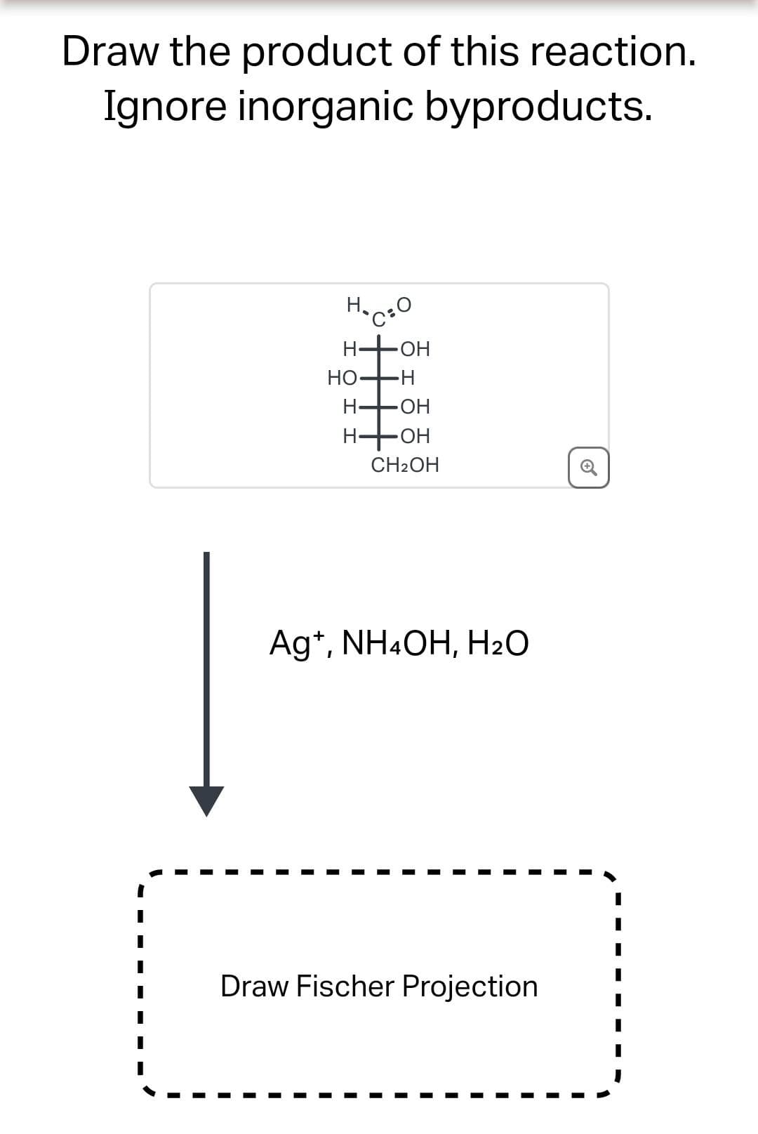 Draw the product of this reaction.
Ignore inorganic byproducts.
H.CO
H₂
H
HO-
H-
H-
OH
-H
•OH
OH
CH₂OH
Ag*, NH4OH, H2O
Draw Fischer Projection