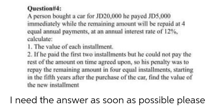 Question#4:
A person bought a car for JD20,000 he payed JDS,000
immediately while the remaining amount will be repaid at 4
equal annual payments, at an annual interest rate of 12%,
calculate:
1. The value of each installment.
2. If he paid the first two installments but he could not pay the
rest of the amount on time agreed upon, so his penalty was to
repay the remaining amount in four equal installments, starting
in the fifth years after the purchase of the car, find the value of
the new instaliment
I need the answer as soon as possible please
