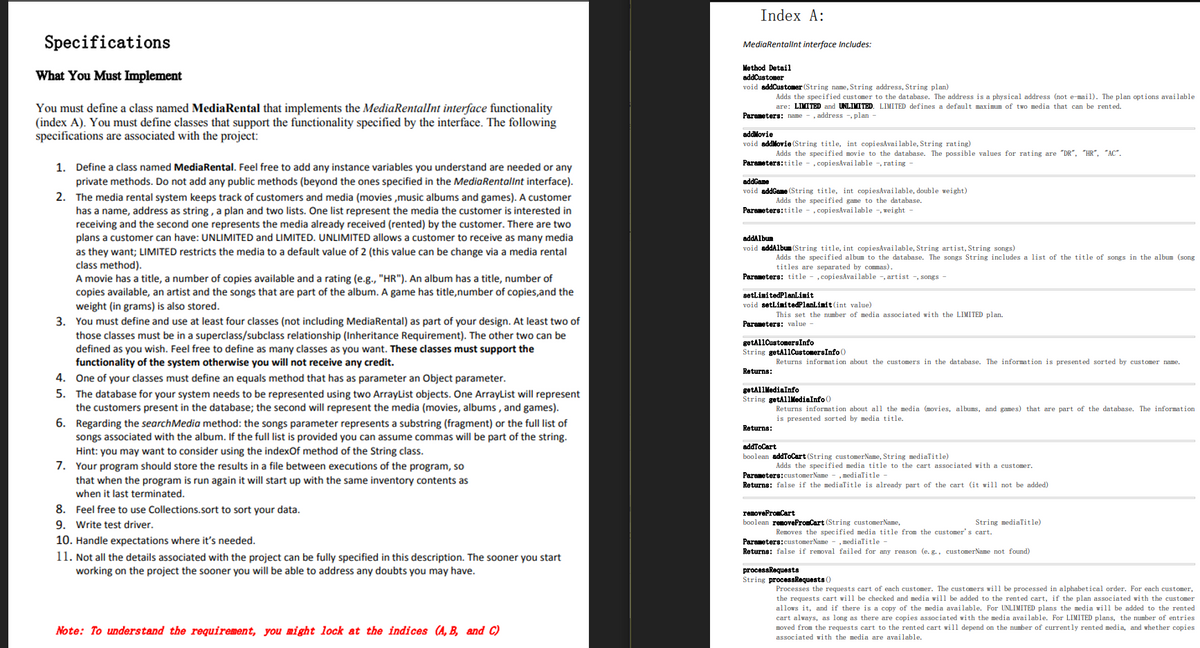 Index A:
Specifications
MediaRentallnt interface Includes:
Method Detail
What You Must Implement
addCustomer
void addCustomer (String name, String address, String plan)
Adds the specified customer to the database. The address is a physical address (not e-mail). The plan options available
You must define a class named MediaRental that implements the MediaRentalInt interface functionality
(index A). You must define classes that support the functionality specified by the interface. The following
specifications are associated with the project:
are: LIMITED and UNLIMITED. LIMITED defines a default maximum of two media that can be rented.
Parameters: name - , address -, plan -
addMovie
void addMovie (String title, int copiesAvai lable, String rating)
Adds the specified movie to the database. The possible values for rating are "DR", "HR", “AC".
1. Define a class named MediaRental. Feel free to add any instance variables you understand are needed or any
Parameters:title - , copiesAvailable -, rating
private methods. Do not add any public methods (beyond the ones specified in the MediaRentallnt interface).
addGame
void addGame (String title, int copiesAvailable, double weight)
2. The media rental system keeps track of customers and media (movies ,music albums and games). A customer
has a name, address as string , a plan and two lists. One list represent the media the customer is interested in
receiving and the second one represents the media already received (rented) by the customer. There are two
plans a customer can have: UNLIMITED and LIMITED. UNLIMITED allows a customer to receive as many media
as they want; LIMITED restricts the media to a default value of 2 (this value can be change via a media rental
class method).
A movie has a title, a number of copies available and a rating (e.g., "HR"). An album has a title, number of
copies available, an artist and the songs that are part of the album. A game has title,number of copies,and the
weight (in grams) is also stored.
Adds the specified game to the database.
Parameters:title - , copiesAvailable -, weight
addAlbum
void addAlbum (String title, int copiesAvailable, String artist, String songs)
Adds the specified album to the database. The songs String includes a list of the title of songs in the album (song
titles are separated by commas).
Parameters: title - , copiesAvailable -, artist -, songs
setLimitedPlanLimit
void setLimitedPlanLimit (int value)
This set the number of media associated with the LIMITED plan.
3. You must define and use at least four classes (not including MediaRental) as part of your design. At least two of
those classes must be in a superclass/subclass relationship (Inheritance Requirement). The other two can be
defined as you wish. Feel free to define as many classes as you want. These classes must support the
functionality of the system otherwise you will not receive any credit.
Parameters: value
getallCustomersInfo
String getAl1CustomersInfo ()
Returns information about the customers in the database. The information is presented sorted by customer name.
Returns:
4. One of your classes must define an equals method that has as parameter an Object parameter.
5. The database for your system needs to be represented using two ArrayList objects. One ArrayList will represent
the customers present in the database; the second will represent the media (movies, albums , and games).
getAl1MediaInfo
String getAllMediaInfo ()
Returns information about all the media (movies, albums, and games) that are part of the database. The information
is presented sorted by media title.
6. Regarding the searchMedia method: the songs parameter represents a substring (fragment) or the full list of
songs associated with the album. If the full list is provided you can assume commas will be part of the string.
Hint: you may want to consider using the indexOf method of the String class.
7. Your program should store the results in a file between executions of the program, so
Returns:
addToCart
boolean addToCart (String customerName, String mediatitle)
Adds the specified media title to the cart associated vith a customer.
Parameters:customerName - , medialitle
that when the program is run again it will start up with the same inventory contents as
when it last terminated.
Returns: false if the mediaTitle is already part of the cart (it will not be added)
8. Feel free to use Collections.sort to sort your data.
removeFromCart
9. Write test driver.
10. Handle expectations where it's needed.
11. Not all the details associated with the project can be fully specified in this description. The sooner you start
working on the project the sooner you will be able to address any doubts you may have.
boolean removeFromCart (String customerName,
String mediaTitle)
Removes the specified media title from the customer's cart.
Parameters:customerName - , medialitle -
Returns: false if removal failed for any reason (e. g., customerName not found)
processRequests
String processRequests ()
Processes the requests cart of each customer. The customers will be processed in alphabetical order. For each customer,
the requests cart will be checked and media will be added to the rented cart, if the plan associated with the customer
allows it, and if there is a copy of the media available. For UNLIMITED plans the media will be added to the rented
cart always, as long as there are copies associated with the media available. For LIMITED plans, the number of entries
moved from the requests cart to the rented cart will depend on the number of currently rented media, and whether copies
Note: To understand the requirement, you might lock at the indices (A, B, and C)
associated with the media are available.
