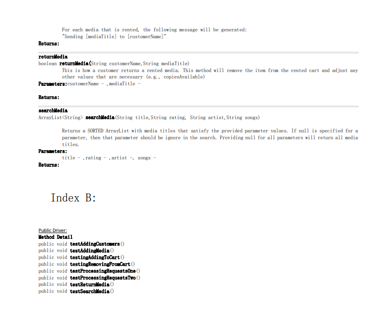 For each media that is rented, the following message vill be generated:
"Sending [mediaTitle] to [customerName]"
Returns:
returnMedia
boolean returnledia (String customerName, String mediaTitle)
This is how a customer returns a rented media. This method will remove the item from the rented cart and adjust any
other values that are necessary (e. g., copiesAvailable)
Parameters:customerName - , medialitle -
Returna:
searchledia
ArrayList<String) searchledia (String title, String rating, String artist, String songs)
Returns a SORTED ArrayList with media titles that satisfy the provided parameter values. If null is specified for a
parameter, then that parameter should be ignore in the search. Providing null for all parameters will return all media
titles.
Parameters:
title - , rating - , artist -, songs
Returns:
Index B:
Public Driver:
Method Detai1
public void testAddingCustomers ()
public void testAddinglledia ()
public void testingAddingToCart )
public void testingRemovingFromCart ()
public void testProcessingRequestsOne ()
public void testProcessingRequestsTwo ()
public void testReturniledia ()
public void testSearchiledia ()
