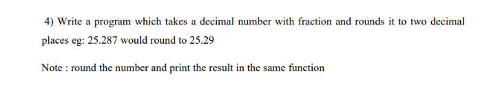 4) Write a program which takes a decimal number with fraction and rounds it to two decimal
places eg: 25.287 would round to 25.29
Note : round the number and print the result in the same function
