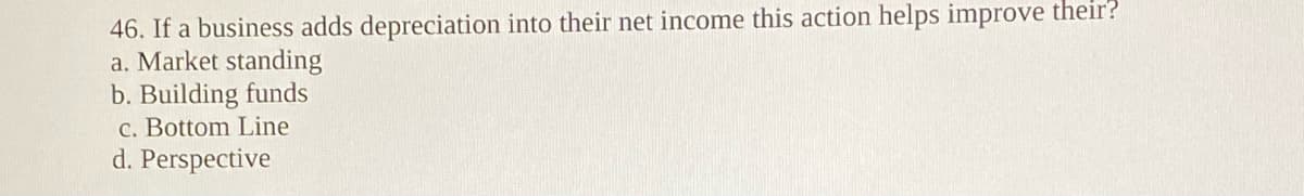 46. If a business adds depreciation into their net income this action helps improve their?
a. Market standing
b. Building funds
C. Bottom Line
d. Perspective
