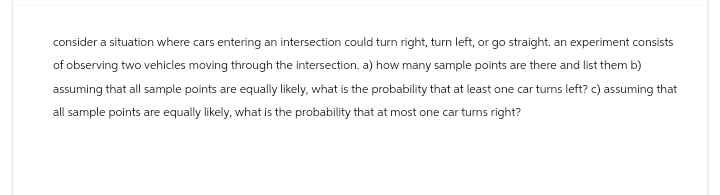 consider a situation where cars entering an intersection could turn right, turn left, or go straight. an experiment consists
of observing two vehicles moving through the intersection. a) how many sample points are there and list them b)
assuming that all sample points are equally likely, what is the probability that at least one car turns left? c) assuming that
all sample points are equally likely, what is the probability that at most one car turns right?