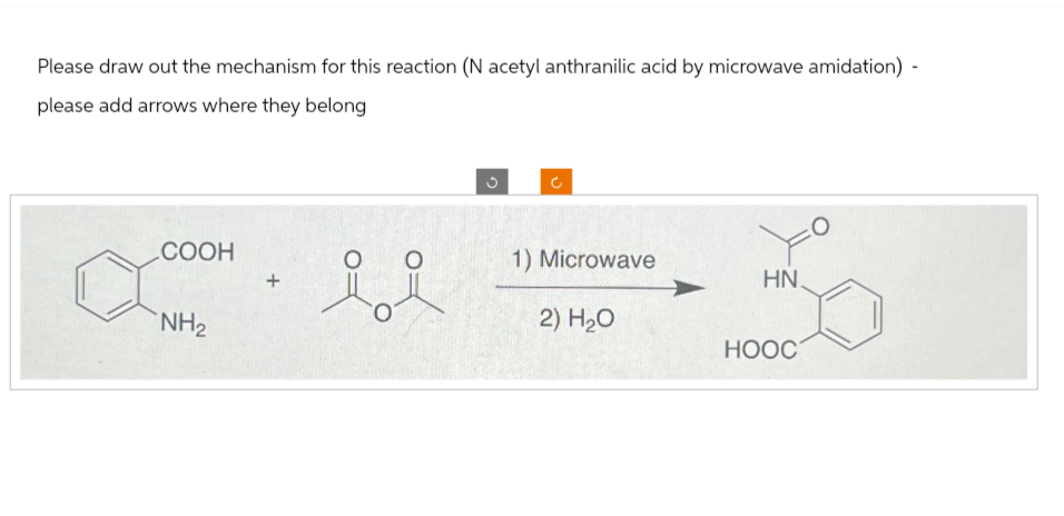 Please draw out the mechanism for this reaction (N acetyl anthranilic acid by microwave amidation) -
please add arrows where they belong
COOH
NH₂
ii
G
1) Microwave
2) H₂O
HN.
HOOC