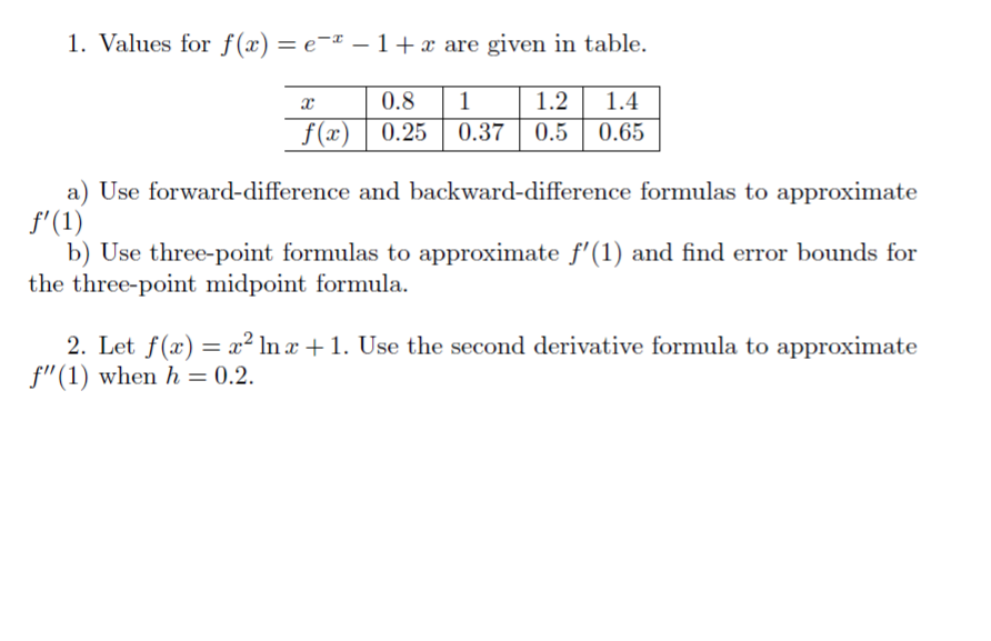 1. Values for f(x) = e¬¤ – 1 +x are given in table.
%3D
-
1.2 1.4
f(x) | 0.25 | 0.37 | 0.5 | 0.65
0.8
1
a) Use forward-difference and backward-difference formulas to approximate
f'(1)
b) Use three-point formulas to approximate f'(1) and find error bounds for
the three-point midpoint formula.
2. Let f(x) = x² ln x + 1. Use the second derivative formula to approximate
f"(1) when h = 0.2.
