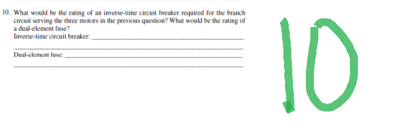 10. What would be the rating of an inverse-time circuit breaker required for the branch
circuit serving the three motors in the previous question? What would be the rating of
a dual-element fuse?
Inverse-time circuit breaker:
Dual-element fuse:
10