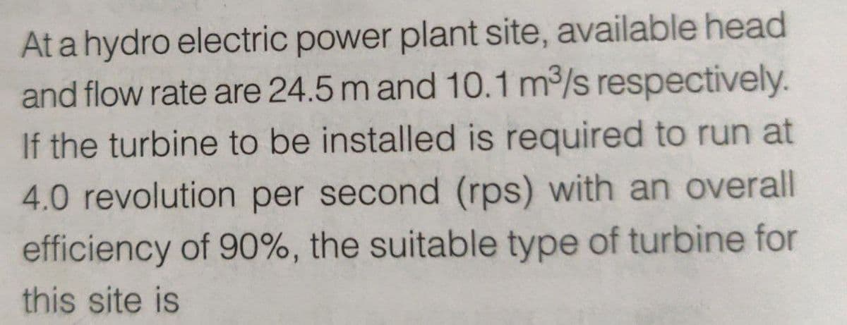 At a hydro electric power plant site, available head
and flow rate are 24.5 m and 10.1 m³/s respectively.
If the turbine to be installed is required to run at
4.0 revolution per second (rps) with an overall
efficiency of 90%, the suitable type of turbine for
this site is