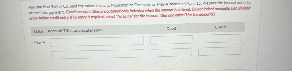 Assume that Swifty Co. paid the balance due to Mockingbird Company on May 4 instead of April 15. Prepare the journal entry to
record this payment. (Credit account titles are automatically indented when the amount is entered. Do not indent manually. List all debit
entry before credit entry. If no entry is required, select "No Entry" for the account titles and enter 0 for the amounts.)
Date Account Titles and Explanation
May 4
Debit
Credit