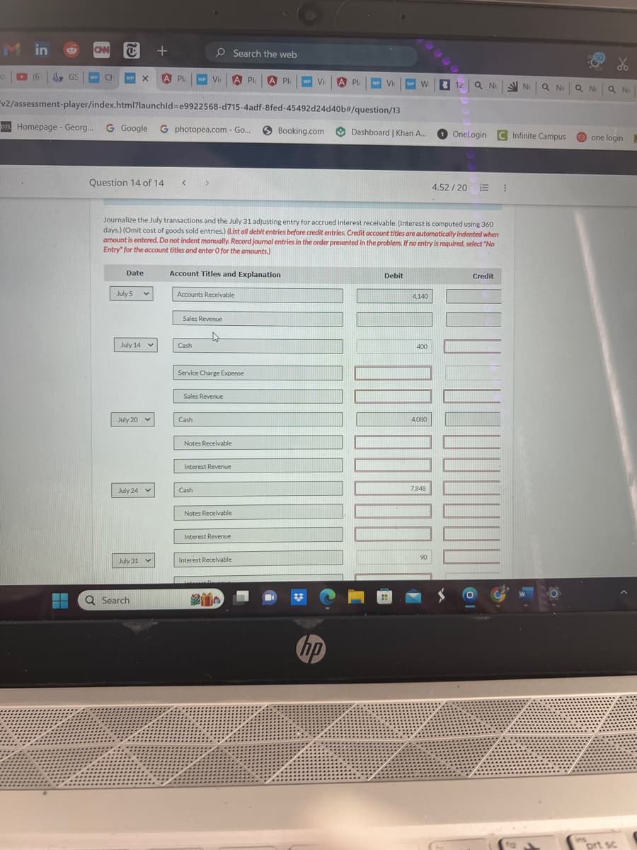 O
in
(6) GS
(6)
B CAN C
▬
WP Ch WP X A Pla WP Vi A Pla A Pla WP Vi
Question 14 of 14 <
v2/assessment-player/index.html?launchid=e9922568-d715-4adf-8fed-45492d24d40b#/question/13
DZL Homepage - Georg... G Google G photopea.com - Go..
Date
July 5
July 14
+
July 20
July 24
July 31
Q Search
Journalize the July transactions and the July 31 adjusting entry for accrued interest receivable. (Interest is computed using 360
days.) (Omit cost of goods sold entries.) (List all debit entries before credit entries. Credit account titles are automatically indented when
amount is entered. Do not indent manually. Record journal entries in the order presented in the problem. If no entry is required, select "No
Entry" for the account titles and enter O for the amounts.)
Account Titles and Explanation
Accounts Receivable
Sales Revenue
↓
Cash
Service Charge Expense
Sales Revenue
Cash
Search the web
Notes Receivable
Interest Revenue
Cash
Notes Receivable
Interest Revenue
Booking.com
Interest Receivable
A Pla
WP VI WP W R
hp
Dashboard | Khan A...
Debit
4,140
400
4,080
7,848
%
12 Q Ne Ne Q NEQNE Q NE
90
1 OneLogin
4.52/20
C Infinite Campus one login
Credit
1
prt sc