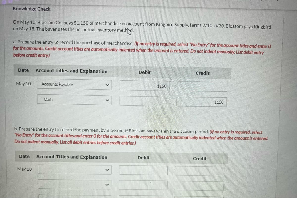 Knowledge Check
On May 10, Blossom Co. buys $1,150 of merchandise on account from Kingbird Supply, terms 2/10, n/30. Blossom pays Kingbird
on May 18. The buyer uses the perpetual inventory method.
a. Prepare the entry to record the purchase of merchandise. (If no entry is required, select "No Entry" for the account titles and enter O
for the amounts. Credit account titles are automatically indented when the amount is entered. Do not indent manually. List debit entry
before credit entry.)
Date
May 10
Date
Account Titles and Explanation
May 18
Accounts Payable
Cash
Debit
Account Titles and Explanation
b. Prepare the entry to record the payment by Blossom, if Blossom pays within the discount period. (If no entry is required, select
"No Entry" for the account titles and enter O for the amounts. Credit account titles are automatically indented when the amount is entered.
Do not indent manually. List all debit entries before credit entries.)
1150
Debit
Credit
1150
Credit