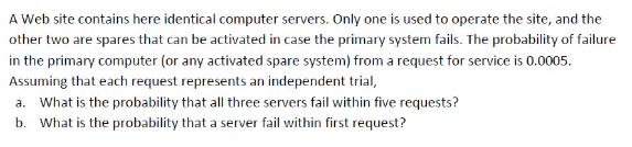 A Web site contains here identical computer servers. Only one is used to operate the site, and the
other two are spares that can be activated in case the primary system fails. The probability of failure
in the primary computer (or any activated spare system) from a request for service is 0.0005.
Assuming that each request represents an independent trial,
a. What is the probability that all three servers fail within five requests?
b. What is the probability that a server fail within first request?
