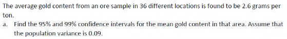 The average gold content from an ore sample in 36 different locations is found to be 2.6 grams per
ton.
a. Find the 95% and 99% confidence intervals for the mean gold content in that area. Assume that
the population variance is 0.09.

