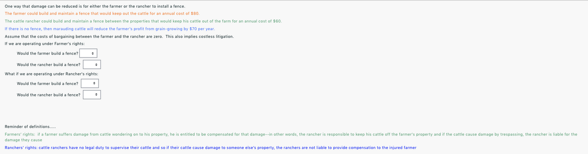 One way that damage can be reduced is for either the farmer or the rancher to install a fence.
The farmer could build and maintain a fence that would keep out the cattle for an annual cost of $80.
The cattle rancher could build and maintain a fence between the properties that would keep his cattle out of the farm for an annual cost of $60.
If there is no fence, then marauding cattle will reduce the farmer's profit from grain-growing by $70 per year.
Assume that the costs of bargaining between the farmer and the rancher are zero. This also implies costless litigation.
If we are operating under Farmer's rights:
Would the farmer build a fence?
Would the rancher build a fence?
What if we are operating under Rancher's rights:
Would the farmer build a fence?
Would the rancher build a fence?
Reminder of definitions...
Farmers' rights: if a farmer suffers damage from cattle wondering on to his property, he is entitled to be compensated for that damage--in other words, the rancher is responsible to keep his cattle off the farmer's property and if the cattle cause damage by trespassing, the rancher is liable for the
damage they cause
Ranchers' rights: cattle ranchers have no legal duty to supervise their cattle and so if their cattle cause damage to someone else's property, the ranchers are not liable to provide compensation to the injured farmer
